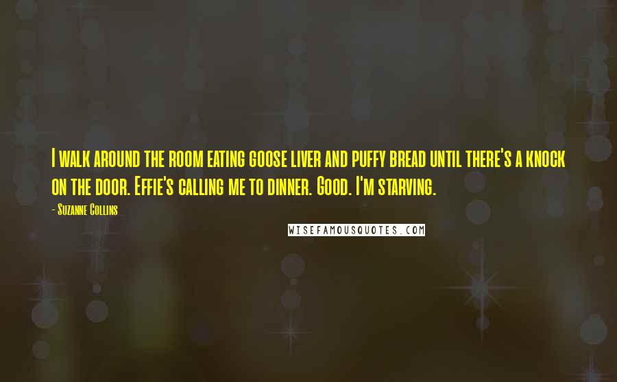 Suzanne Collins Quotes: I walk around the room eating goose liver and puffy bread until there's a knock on the door. Effie's calling me to dinner. Good. I'm starving.
