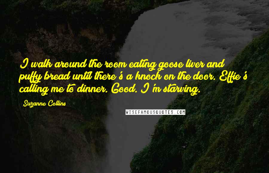 Suzanne Collins Quotes: I walk around the room eating goose liver and puffy bread until there's a knock on the door. Effie's calling me to dinner. Good. I'm starving.