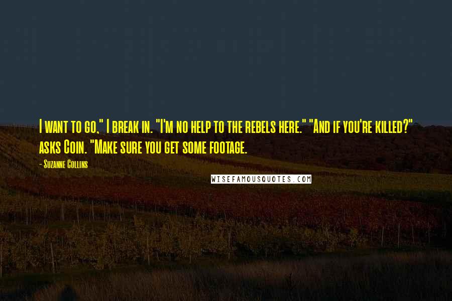 Suzanne Collins Quotes: I want to go," I break in. "I'm no help to the rebels here." "And if you're killed?" asks Coin. "Make sure you get some footage.