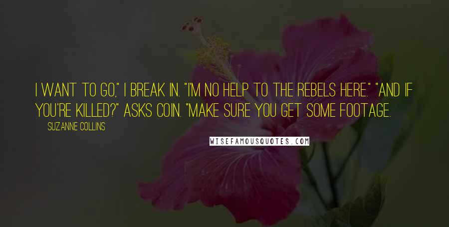 Suzanne Collins Quotes: I want to go," I break in. "I'm no help to the rebels here." "And if you're killed?" asks Coin. "Make sure you get some footage.