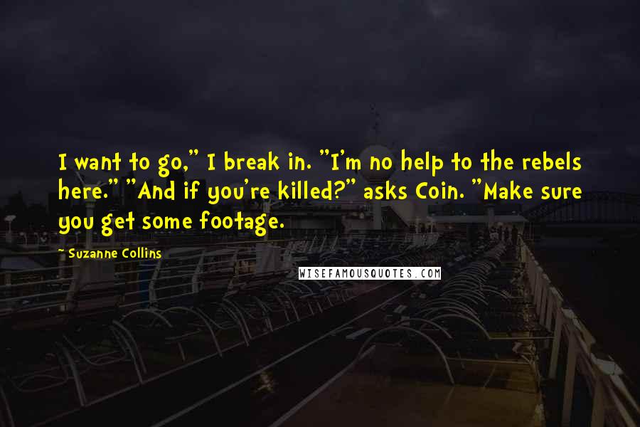 Suzanne Collins Quotes: I want to go," I break in. "I'm no help to the rebels here." "And if you're killed?" asks Coin. "Make sure you get some footage.