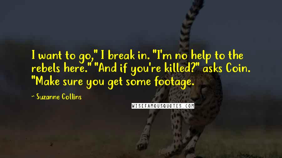 Suzanne Collins Quotes: I want to go," I break in. "I'm no help to the rebels here." "And if you're killed?" asks Coin. "Make sure you get some footage.
