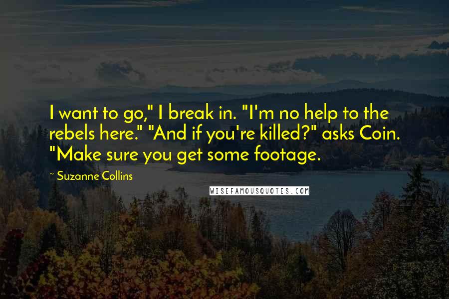 Suzanne Collins Quotes: I want to go," I break in. "I'm no help to the rebels here." "And if you're killed?" asks Coin. "Make sure you get some footage.