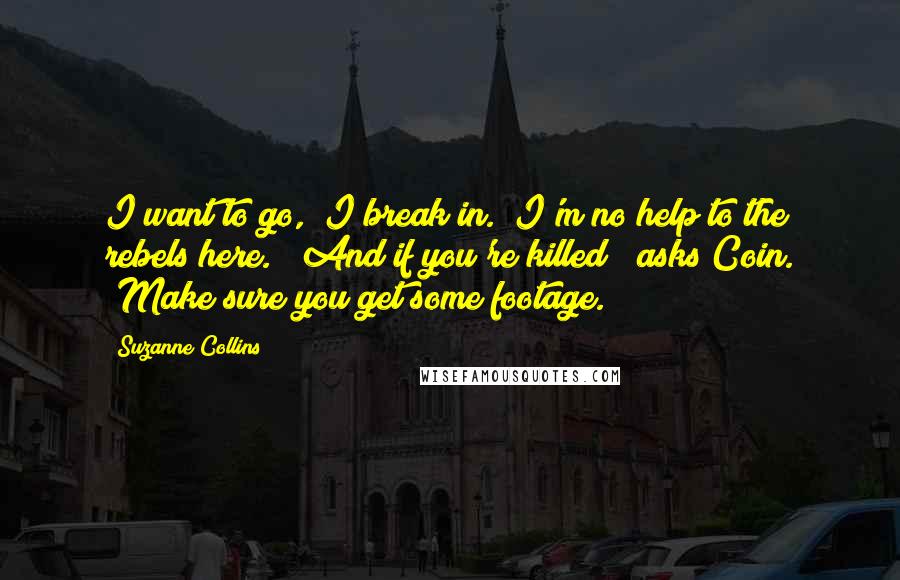 Suzanne Collins Quotes: I want to go," I break in. "I'm no help to the rebels here." "And if you're killed?" asks Coin. "Make sure you get some footage.