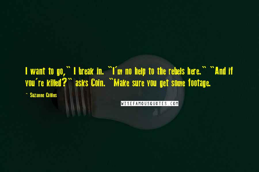 Suzanne Collins Quotes: I want to go," I break in. "I'm no help to the rebels here." "And if you're killed?" asks Coin. "Make sure you get some footage.