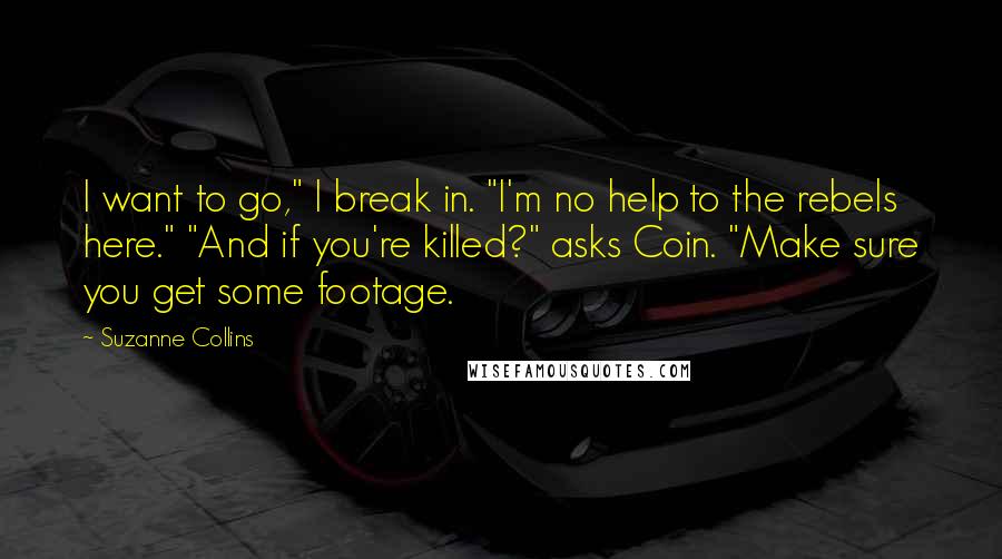 Suzanne Collins Quotes: I want to go," I break in. "I'm no help to the rebels here." "And if you're killed?" asks Coin. "Make sure you get some footage.