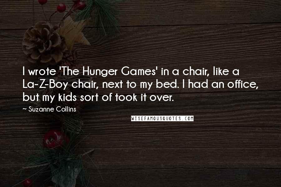 Suzanne Collins Quotes: I wrote 'The Hunger Games' in a chair, like a La-Z-Boy chair, next to my bed. I had an office, but my kids sort of took it over.