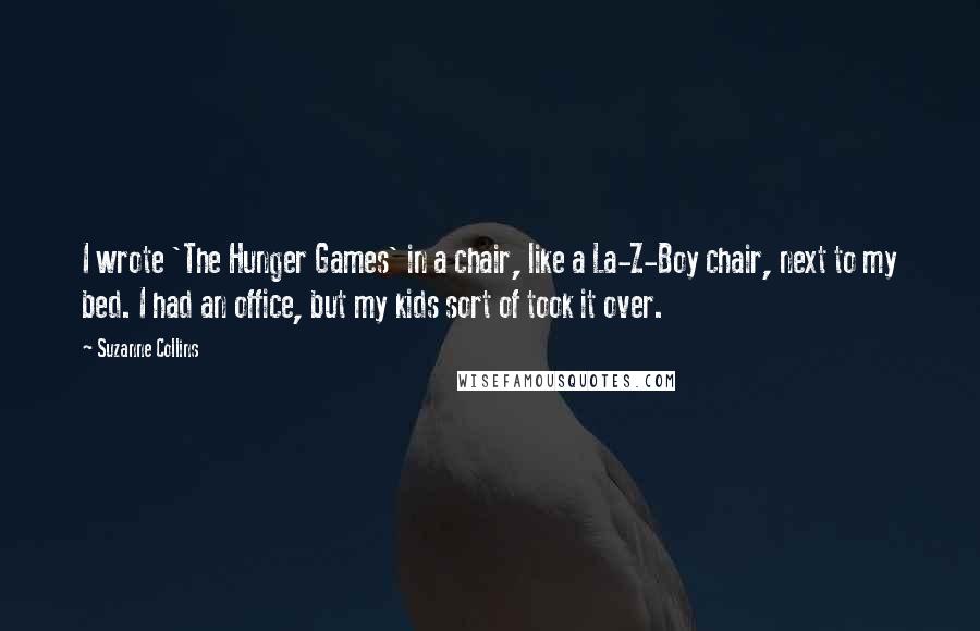 Suzanne Collins Quotes: I wrote 'The Hunger Games' in a chair, like a La-Z-Boy chair, next to my bed. I had an office, but my kids sort of took it over.