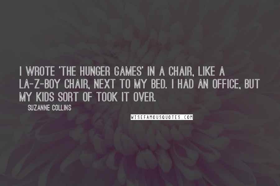 Suzanne Collins Quotes: I wrote 'The Hunger Games' in a chair, like a La-Z-Boy chair, next to my bed. I had an office, but my kids sort of took it over.