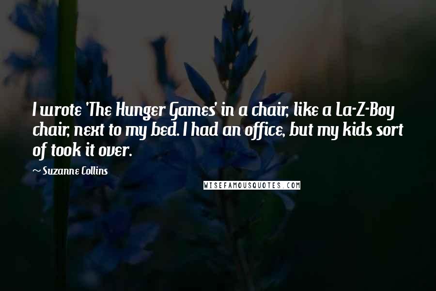 Suzanne Collins Quotes: I wrote 'The Hunger Games' in a chair, like a La-Z-Boy chair, next to my bed. I had an office, but my kids sort of took it over.