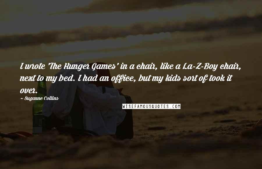 Suzanne Collins Quotes: I wrote 'The Hunger Games' in a chair, like a La-Z-Boy chair, next to my bed. I had an office, but my kids sort of took it over.