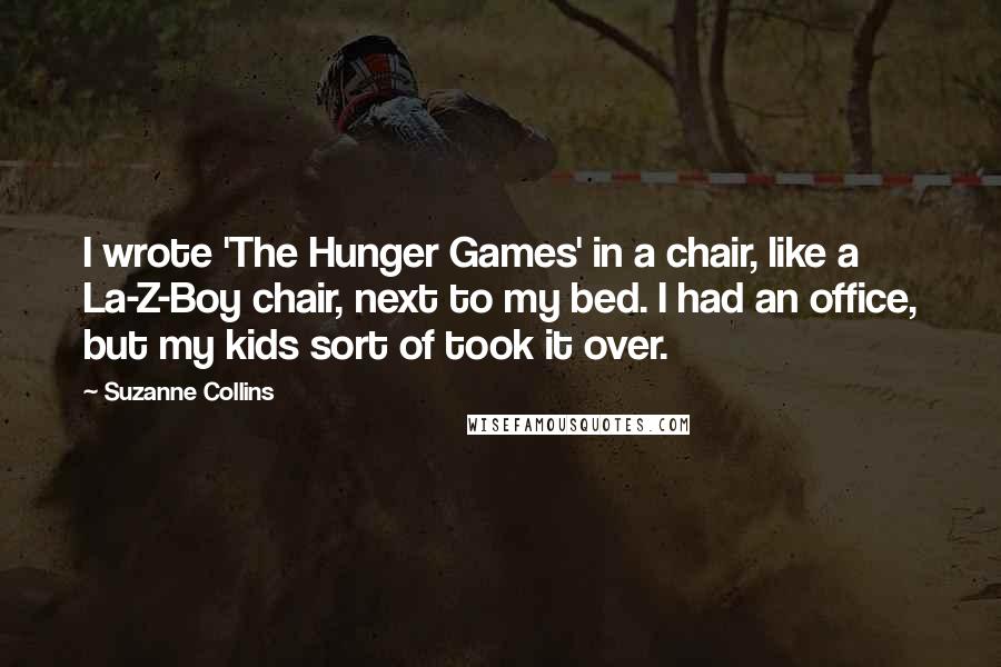 Suzanne Collins Quotes: I wrote 'The Hunger Games' in a chair, like a La-Z-Boy chair, next to my bed. I had an office, but my kids sort of took it over.