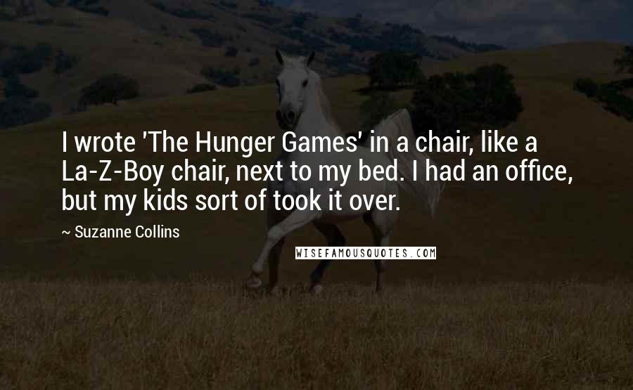 Suzanne Collins Quotes: I wrote 'The Hunger Games' in a chair, like a La-Z-Boy chair, next to my bed. I had an office, but my kids sort of took it over.