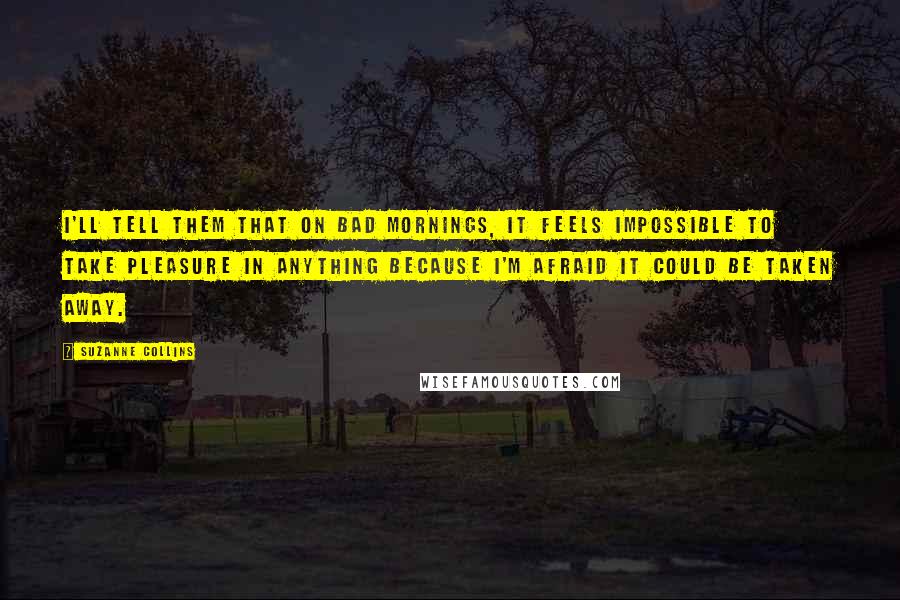 Suzanne Collins Quotes: I'll tell them that on bad mornings, it feels impossible to take pleasure in anything because I'm afraid it could be taken away.