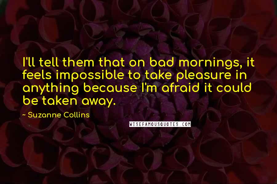 Suzanne Collins Quotes: I'll tell them that on bad mornings, it feels impossible to take pleasure in anything because I'm afraid it could be taken away.