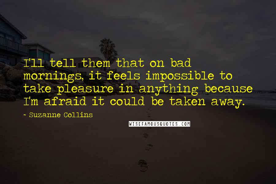 Suzanne Collins Quotes: I'll tell them that on bad mornings, it feels impossible to take pleasure in anything because I'm afraid it could be taken away.