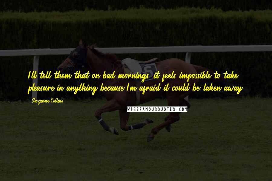 Suzanne Collins Quotes: I'll tell them that on bad mornings, it feels impossible to take pleasure in anything because I'm afraid it could be taken away.