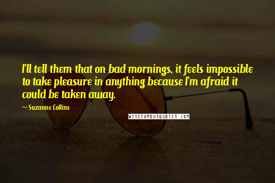 Suzanne Collins Quotes: I'll tell them that on bad mornings, it feels impossible to take pleasure in anything because I'm afraid it could be taken away.