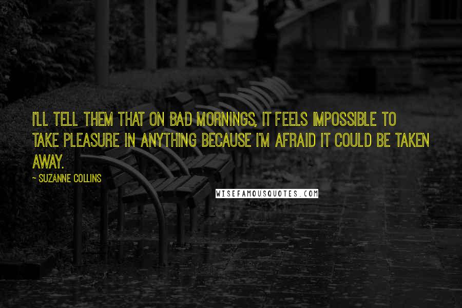 Suzanne Collins Quotes: I'll tell them that on bad mornings, it feels impossible to take pleasure in anything because I'm afraid it could be taken away.