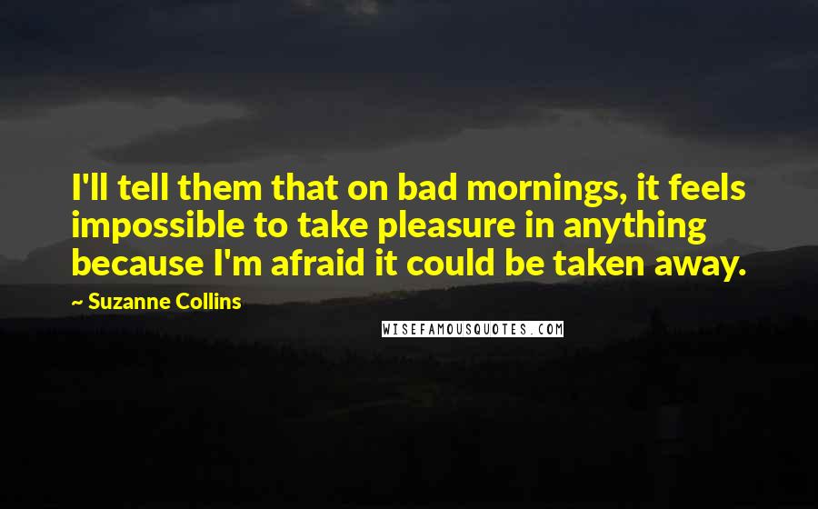 Suzanne Collins Quotes: I'll tell them that on bad mornings, it feels impossible to take pleasure in anything because I'm afraid it could be taken away.