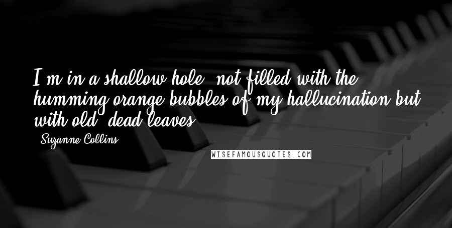 Suzanne Collins Quotes: I'm in a shallow hole, not filled with the humming orange bubbles of my hallucination but with old, dead leaves.