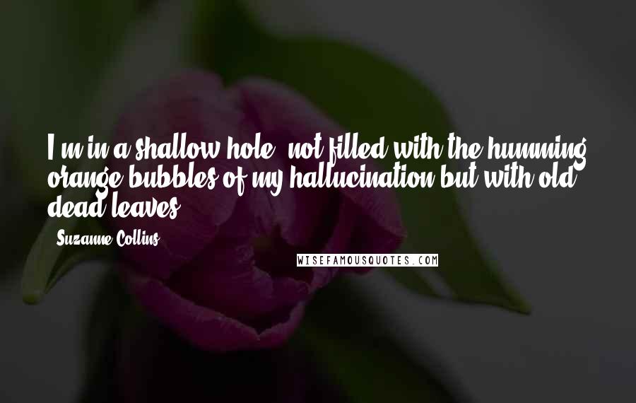 Suzanne Collins Quotes: I'm in a shallow hole, not filled with the humming orange bubbles of my hallucination but with old, dead leaves.