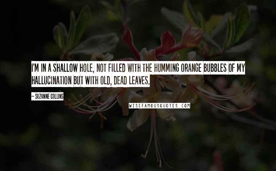 Suzanne Collins Quotes: I'm in a shallow hole, not filled with the humming orange bubbles of my hallucination but with old, dead leaves.