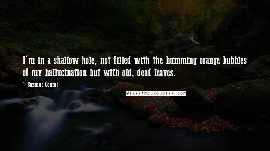 Suzanne Collins Quotes: I'm in a shallow hole, not filled with the humming orange bubbles of my hallucination but with old, dead leaves.