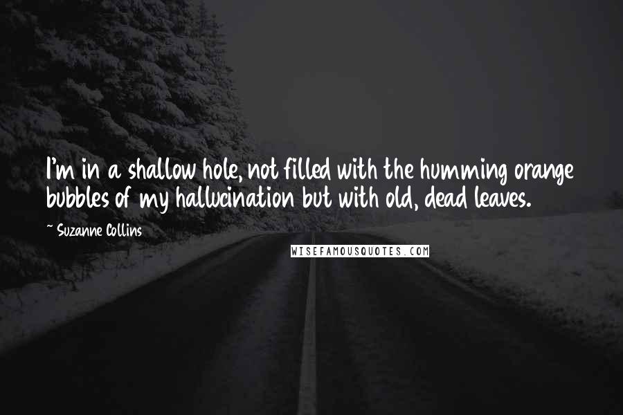 Suzanne Collins Quotes: I'm in a shallow hole, not filled with the humming orange bubbles of my hallucination but with old, dead leaves.