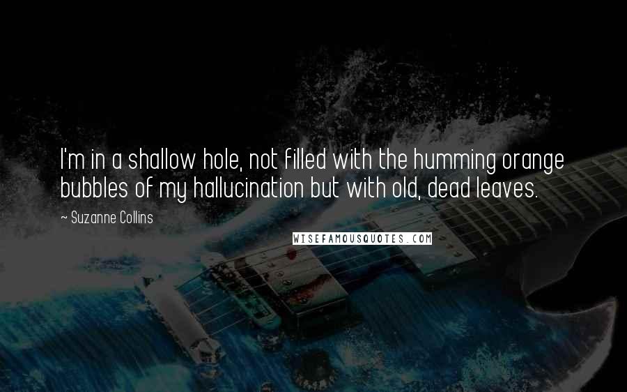 Suzanne Collins Quotes: I'm in a shallow hole, not filled with the humming orange bubbles of my hallucination but with old, dead leaves.