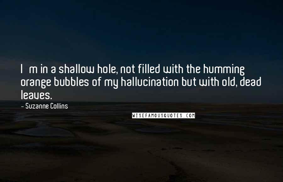 Suzanne Collins Quotes: I'm in a shallow hole, not filled with the humming orange bubbles of my hallucination but with old, dead leaves.