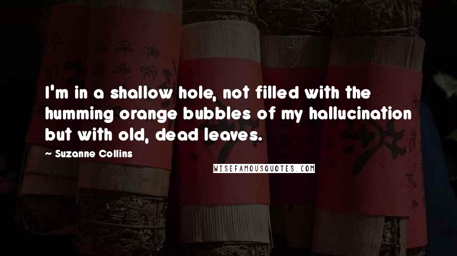 Suzanne Collins Quotes: I'm in a shallow hole, not filled with the humming orange bubbles of my hallucination but with old, dead leaves.