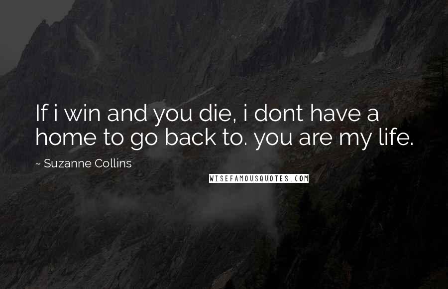 Suzanne Collins Quotes: If i win and you die, i dont have a home to go back to. you are my life.