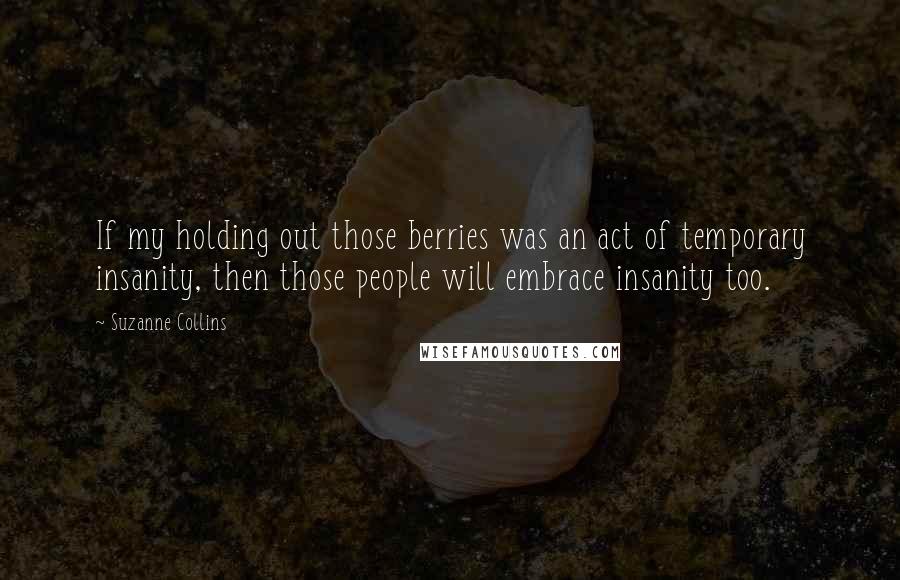 Suzanne Collins Quotes: If my holding out those berries was an act of temporary insanity, then those people will embrace insanity too.