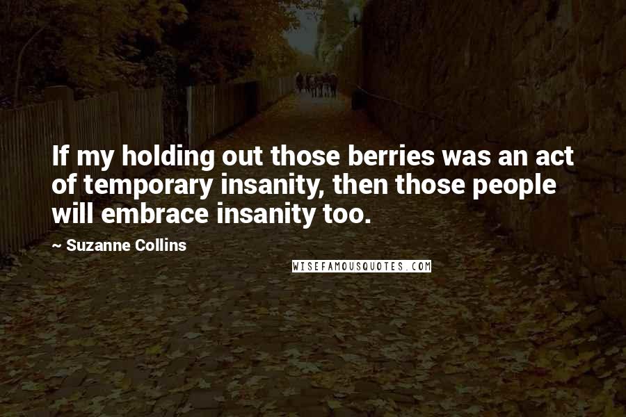 Suzanne Collins Quotes: If my holding out those berries was an act of temporary insanity, then those people will embrace insanity too.