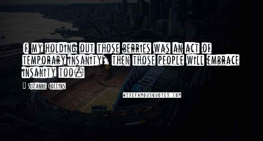 Suzanne Collins Quotes: If my holding out those berries was an act of temporary insanity, then those people will embrace insanity too.