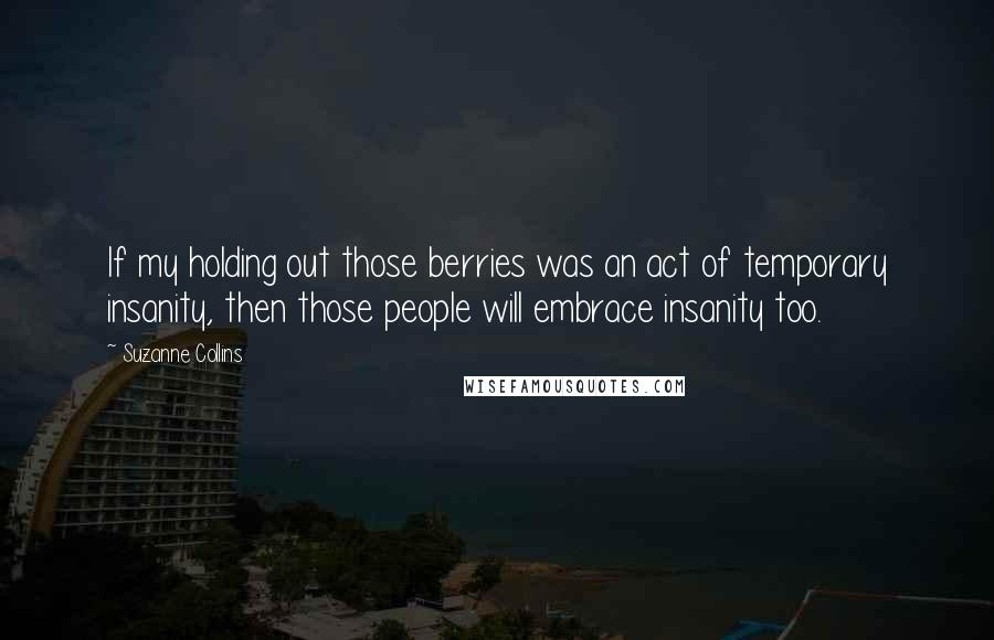 Suzanne Collins Quotes: If my holding out those berries was an act of temporary insanity, then those people will embrace insanity too.