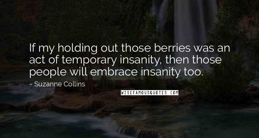 Suzanne Collins Quotes: If my holding out those berries was an act of temporary insanity, then those people will embrace insanity too.