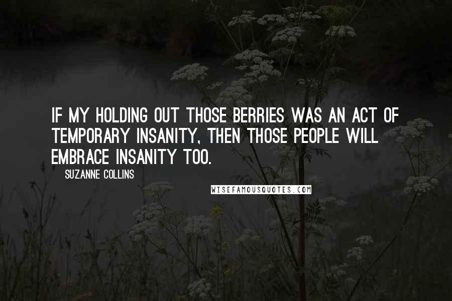 Suzanne Collins Quotes: If my holding out those berries was an act of temporary insanity, then those people will embrace insanity too.