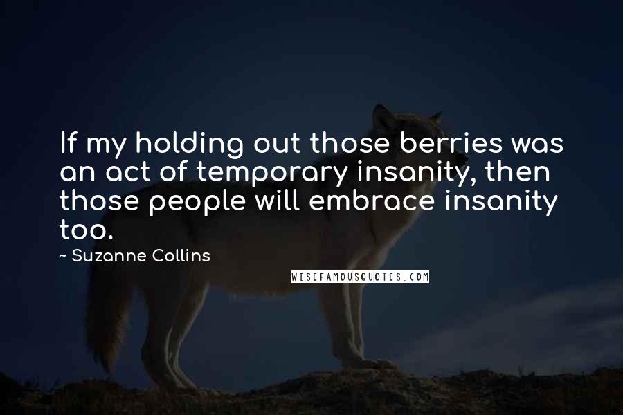 Suzanne Collins Quotes: If my holding out those berries was an act of temporary insanity, then those people will embrace insanity too.