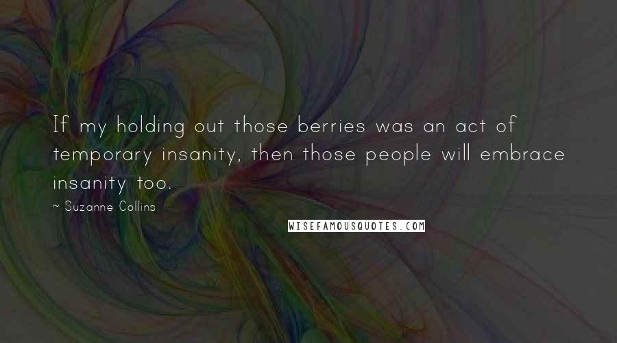 Suzanne Collins Quotes: If my holding out those berries was an act of temporary insanity, then those people will embrace insanity too.