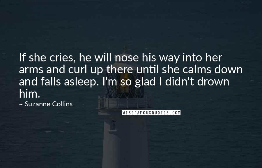 Suzanne Collins Quotes: If she cries, he will nose his way into her arms and curl up there until she calms down and falls asleep. I'm so glad I didn't drown him.