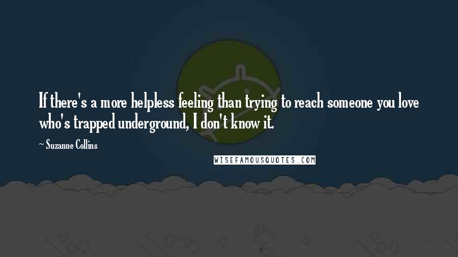 Suzanne Collins Quotes: If there's a more helpless feeling than trying to reach someone you love who's trapped underground, I don't know it.