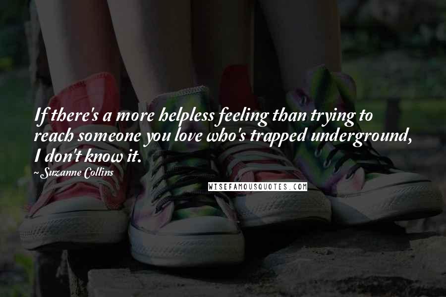 Suzanne Collins Quotes: If there's a more helpless feeling than trying to reach someone you love who's trapped underground, I don't know it.