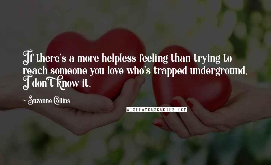 Suzanne Collins Quotes: If there's a more helpless feeling than trying to reach someone you love who's trapped underground, I don't know it.