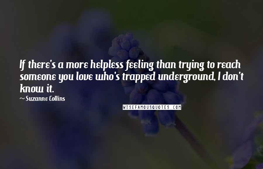 Suzanne Collins Quotes: If there's a more helpless feeling than trying to reach someone you love who's trapped underground, I don't know it.