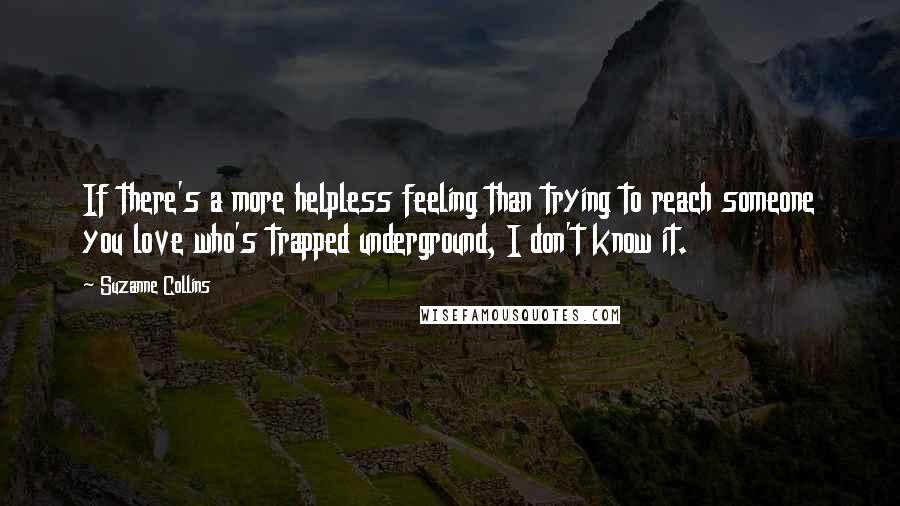 Suzanne Collins Quotes: If there's a more helpless feeling than trying to reach someone you love who's trapped underground, I don't know it.