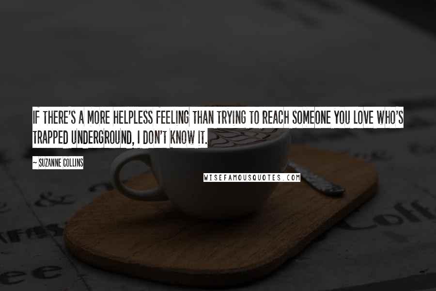 Suzanne Collins Quotes: If there's a more helpless feeling than trying to reach someone you love who's trapped underground, I don't know it.