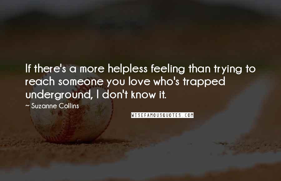 Suzanne Collins Quotes: If there's a more helpless feeling than trying to reach someone you love who's trapped underground, I don't know it.