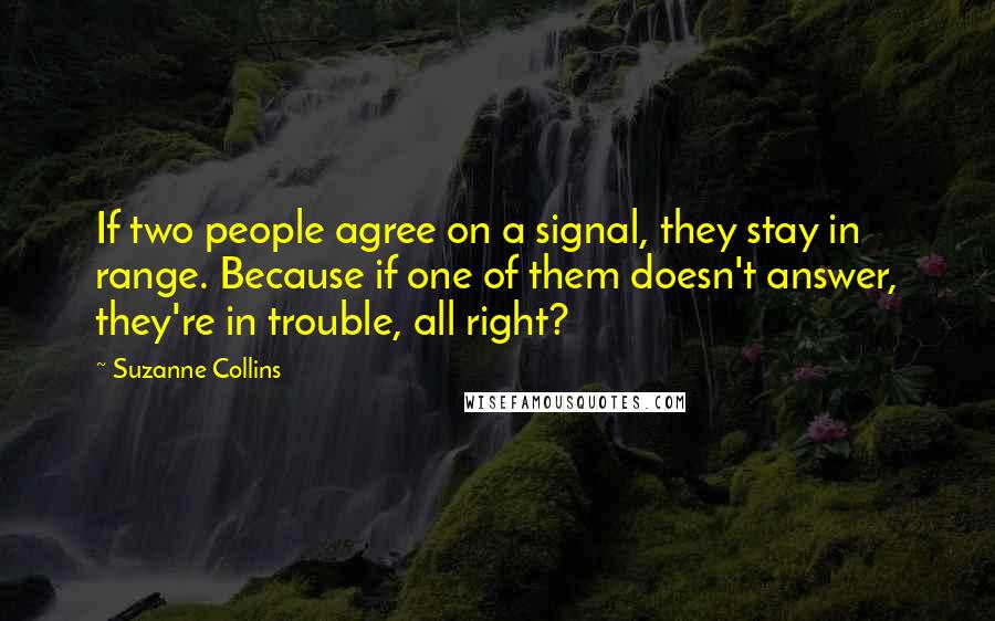 Suzanne Collins Quotes: If two people agree on a signal, they stay in range. Because if one of them doesn't answer, they're in trouble, all right?